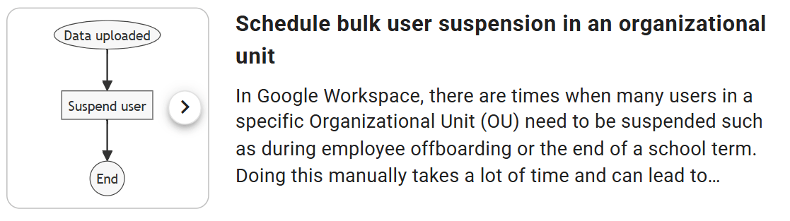 Set Up Automation From a Template
Supported plans: xFanatical Foresight Elite plan.

The template is designed with two rules to simplify and streamline the bulk suspension of users in a specific Organizational Unit (OU):
Rule 1: This rule handles the suspension of users whose primary email addresses are listed in a CSV file. The CSV file is automatically generated by Rule 2, ensuring that the correct users are targeted without manual selection.


Rule 2: This rule schedules the process by generating the CSV file of users in the selected OU and sending it to Rule 1 at the specified date and time. 

Rule 1: Bulk suspend users in Google Workspace
Sign into xFanatical Foresight with your Google Admin account. 
Go to the Templates page.
Search for Schedule bulk user suspension in an organizational unit and click on it.
In the Templates > Schedule bulk user suspension in an organizational unit page, click Copy Rule 1.

For the first time use of the template rule, an dialog Action needed will display requesting necessary permissions required to copy the rule. Click Connect with Google and authorize the permissions.
Upon authorization, a dialog titled Copy of bulk suspend users in Google Workspace will display.
Click Next. No configurations required.
Click Review.
In the Review screen, 

In Rule name, customize the automation rule name.
Click Create.
The rule is created in the Rules page.

xFanatical Foresight rule graph for bulk suspending users in an organizational unit.
Rule 2: Schedule exporting all users in an OU
In the Templates > Schedule bulk user suspension in an organizational unit page, click Copy Rule 2.

In the Edit trigger > Time screen,
In the Tigger time field, select the scheduled time to automatically retrieve users from the selected OU, generate a CSV file and suspend the listed users at the specified time.
Click Next.
In the Edit actions > List users screen,

In the Organizational unit field, select the Organizational Unit (OU) containing the users you want to suspend.
In the Edit actions > Upload data to rule screen,

In the Rule field, select the previously copied Rule 1. If Rule 1 has not yet been copied, create it before proceeding.
Click Review.
In the Review screen, 

In Rule name, customize the automation rule name.
Click Create.
The rule is created in the Rules page.


xFanatical Foresight rule graph illustrating the scheduled automation of uploading user data to trigger the corresponding rule.
